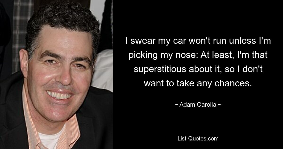 I swear my car won't run unless I'm picking my nose: At least, I'm that superstitious about it, so I don't want to take any chances. — © Adam Carolla