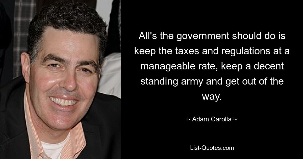 All's the government should do is keep the taxes and regulations at a manageable rate, keep a decent standing army and get out of the way. — © Adam Carolla