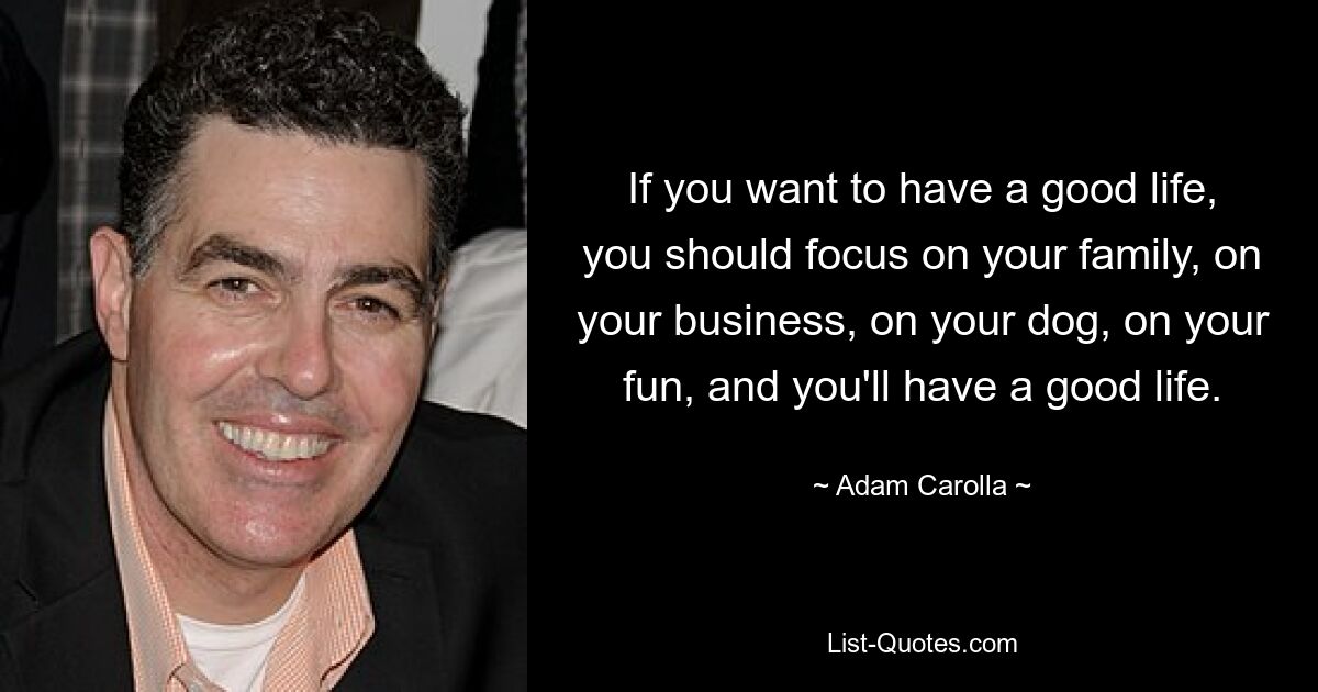 If you want to have a good life, you should focus on your family, on your business, on your dog, on your fun, and you'll have a good life. — © Adam Carolla