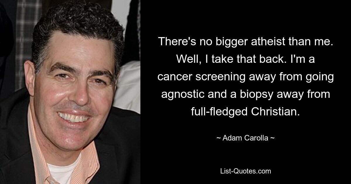 There's no bigger atheist than me. Well, I take that back. I'm a cancer screening away from going agnostic and a biopsy away from full-fledged Christian. — © Adam Carolla