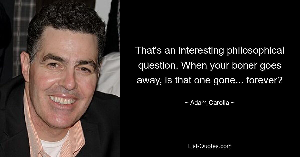 That's an interesting philosophical question. When your boner goes away, is that one gone... forever? — © Adam Carolla