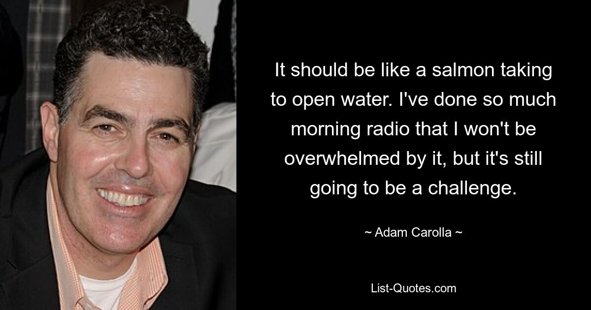 It should be like a salmon taking to open water. I've done so much morning radio that I won't be overwhelmed by it, but it's still going to be a challenge. — © Adam Carolla