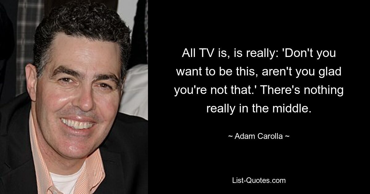 All TV is, is really: 'Don't you want to be this, aren't you glad you're not that.' There's nothing really in the middle. — © Adam Carolla