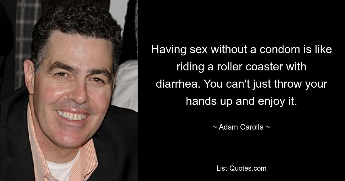 Having sex without a condom is like riding a roller coaster with diarrhea. You can't just throw your hands up and enjoy it. — © Adam Carolla