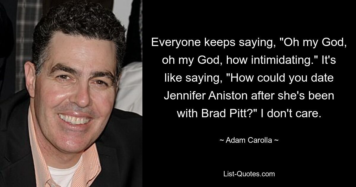 Everyone keeps saying, "Oh my God, oh my God, how intimidating." It's like saying, "How could you date Jennifer Aniston after she's been with Brad Pitt?" I don't care. — © Adam Carolla