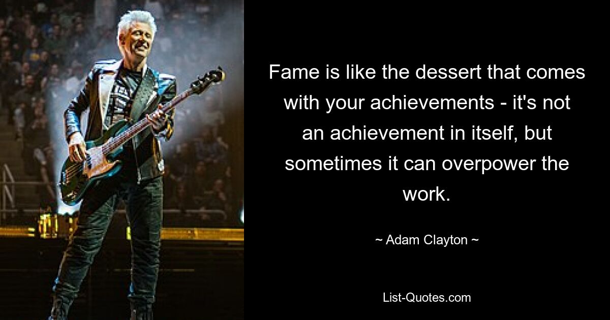 Fame is like the dessert that comes with your achievements - it's not an achievement in itself, but sometimes it can overpower the work. — © Adam Clayton