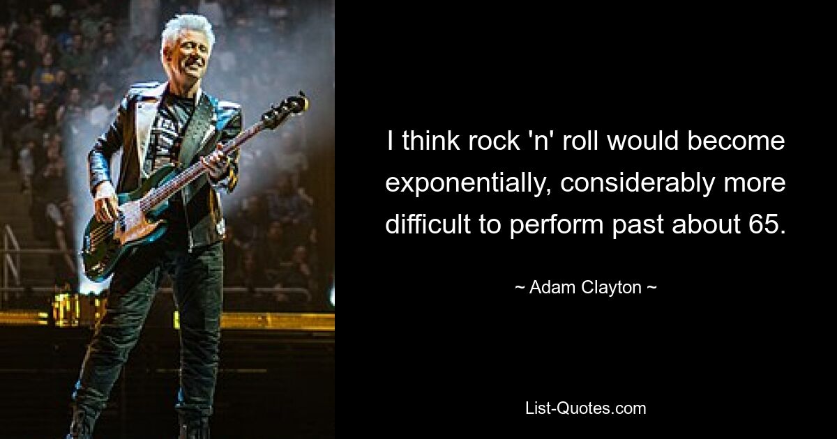 I think rock 'n' roll would become exponentially, considerably more difficult to perform past about 65. — © Adam Clayton