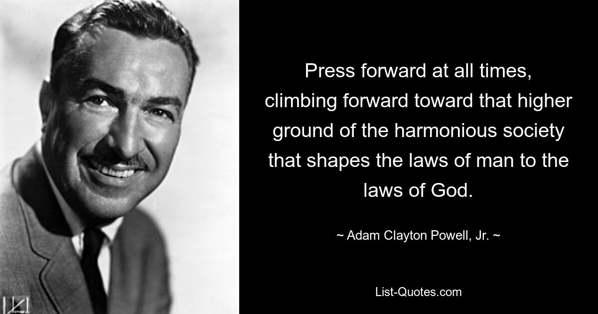 Press forward at all times, climbing forward toward that higher ground of the harmonious society that shapes the laws of man to the laws of God. — © Adam Clayton Powell, Jr.