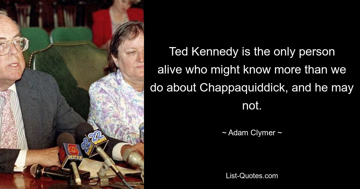 Ted Kennedy is the only person alive who might know more than we do about Chappaquiddick, and he may not. — © Adam Clymer