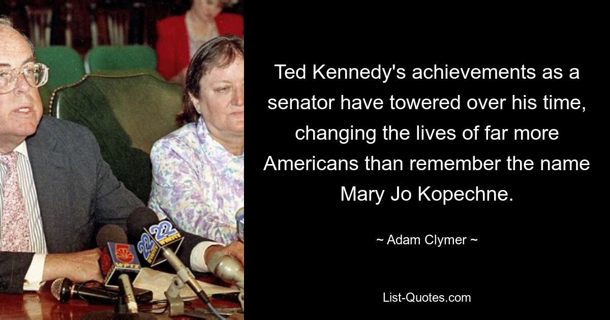 Ted Kennedy's achievements as a senator have towered over his time, changing the lives of far more Americans than remember the name Mary Jo Kopechne. — © Adam Clymer