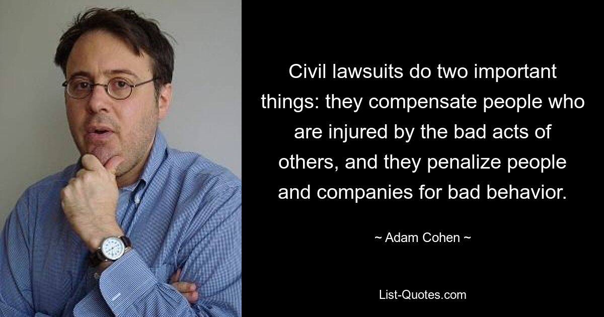 Civil lawsuits do two important things: they compensate people who are injured by the bad acts of others, and they penalize people and companies for bad behavior. — © Adam Cohen