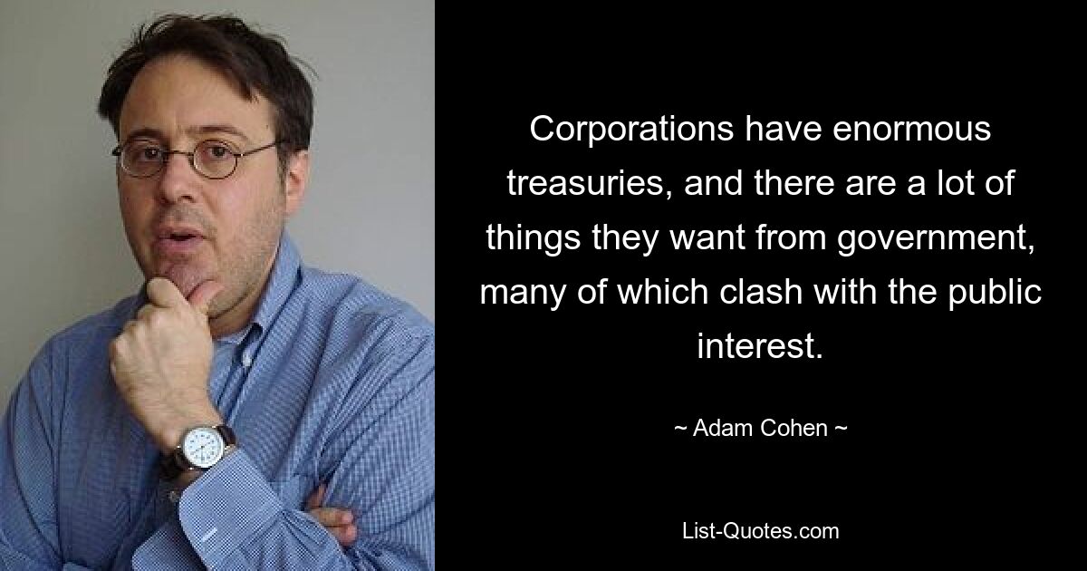 Corporations have enormous treasuries, and there are a lot of things they want from government, many of which clash with the public interest. — © Adam Cohen