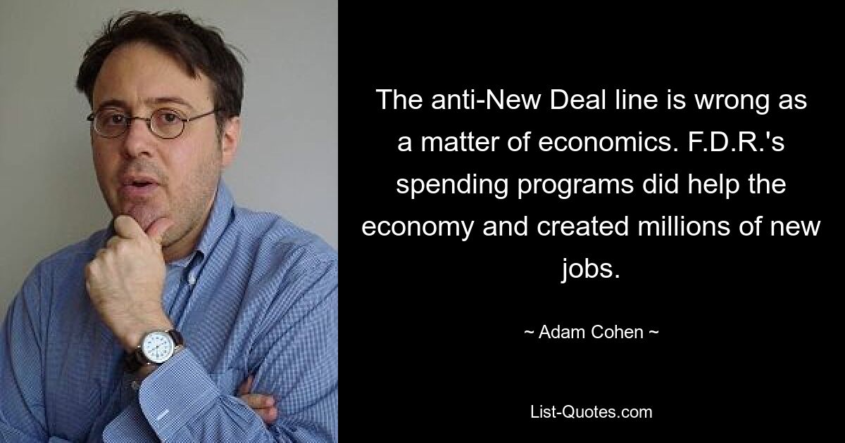 The anti-New Deal line is wrong as a matter of economics. F.D.R.'s spending programs did help the economy and created millions of new jobs. — © Adam Cohen