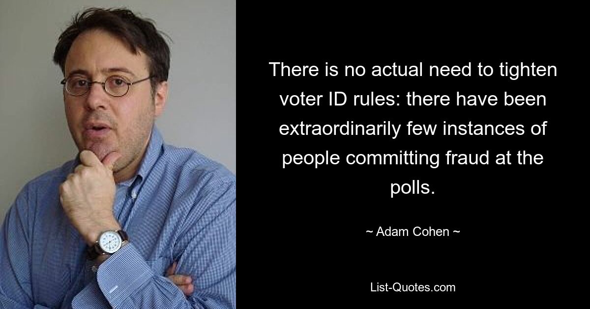 There is no actual need to tighten voter ID rules: there have been extraordinarily few instances of people committing fraud at the polls. — © Adam Cohen