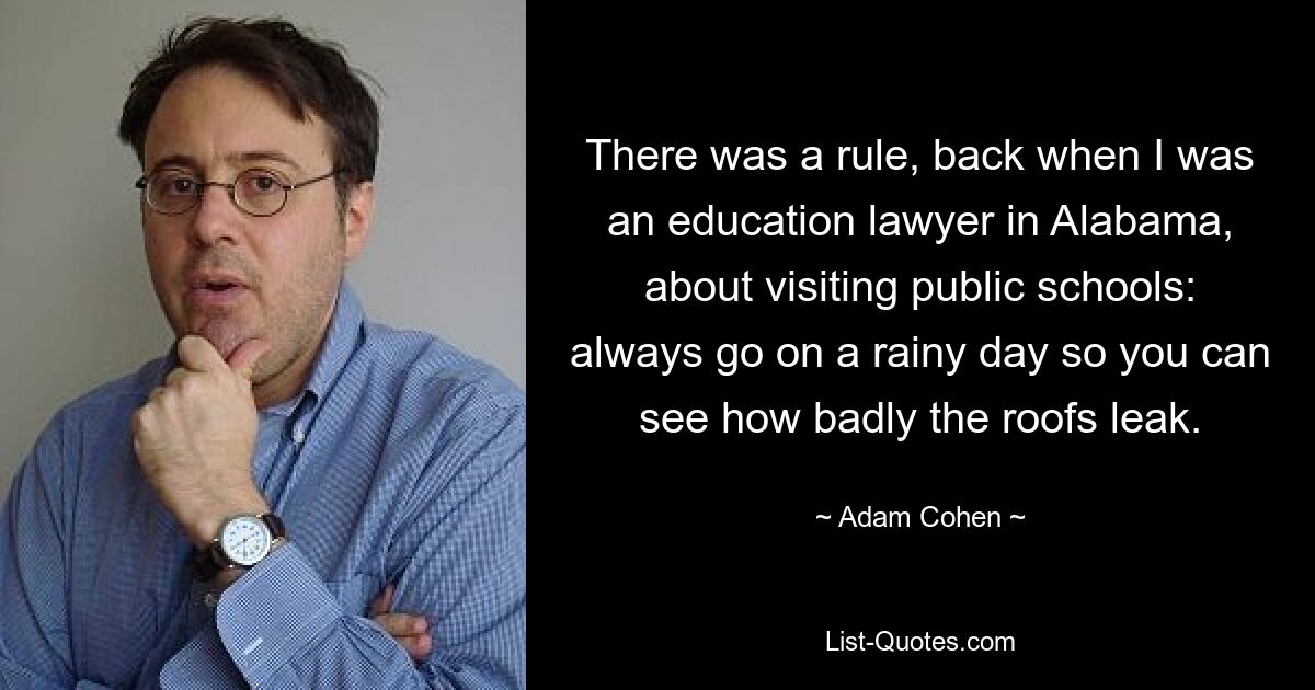 There was a rule, back when I was an education lawyer in Alabama, about visiting public schools: always go on a rainy day so you can see how badly the roofs leak. — © Adam Cohen