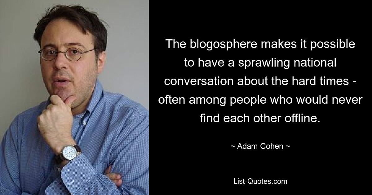 The blogosphere makes it possible to have a sprawling national conversation about the hard times - often among people who would never find each other offline. — © Adam Cohen