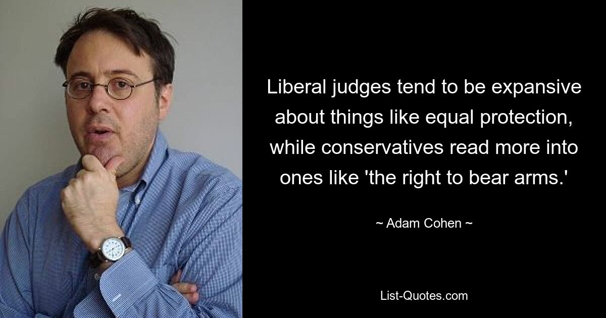 Liberal judges tend to be expansive about things like equal protection, while conservatives read more into ones like 'the right to bear arms.' — © Adam Cohen