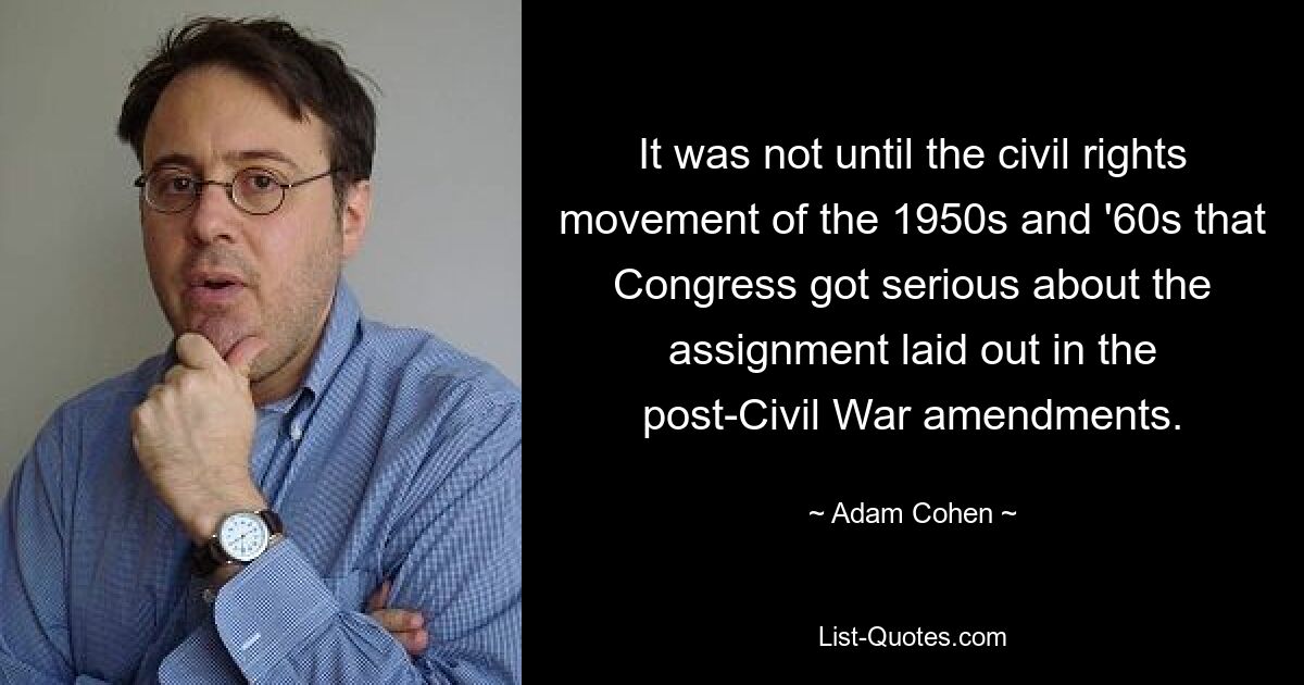 It was not until the civil rights movement of the 1950s and '60s that Congress got serious about the assignment laid out in the post-Civil War amendments. — © Adam Cohen