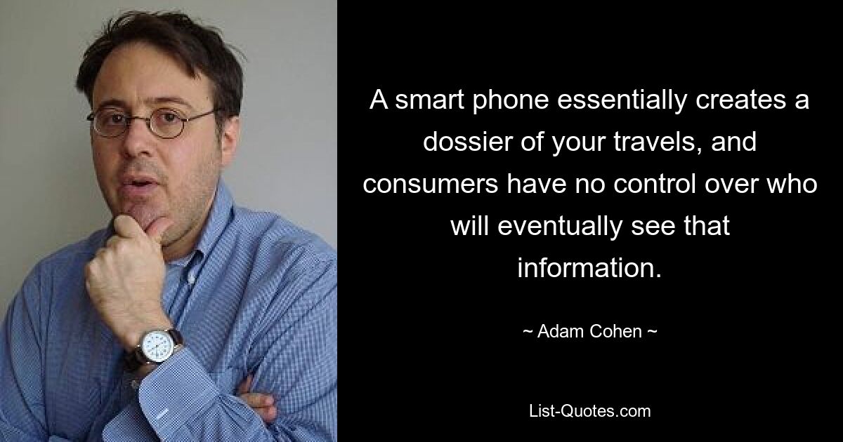 A smart phone essentially creates a dossier of your travels, and consumers have no control over who will eventually see that information. — © Adam Cohen