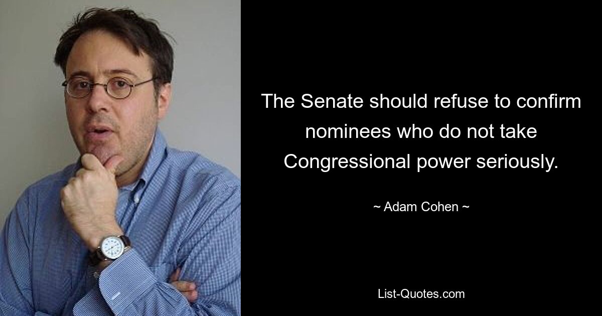 The Senate should refuse to confirm nominees who do not take Congressional power seriously. — © Adam Cohen