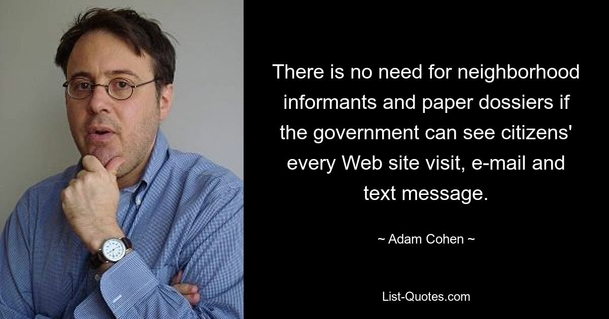 There is no need for neighborhood informants and paper dossiers if the government can see citizens' every Web site visit, e-mail and text message. — © Adam Cohen