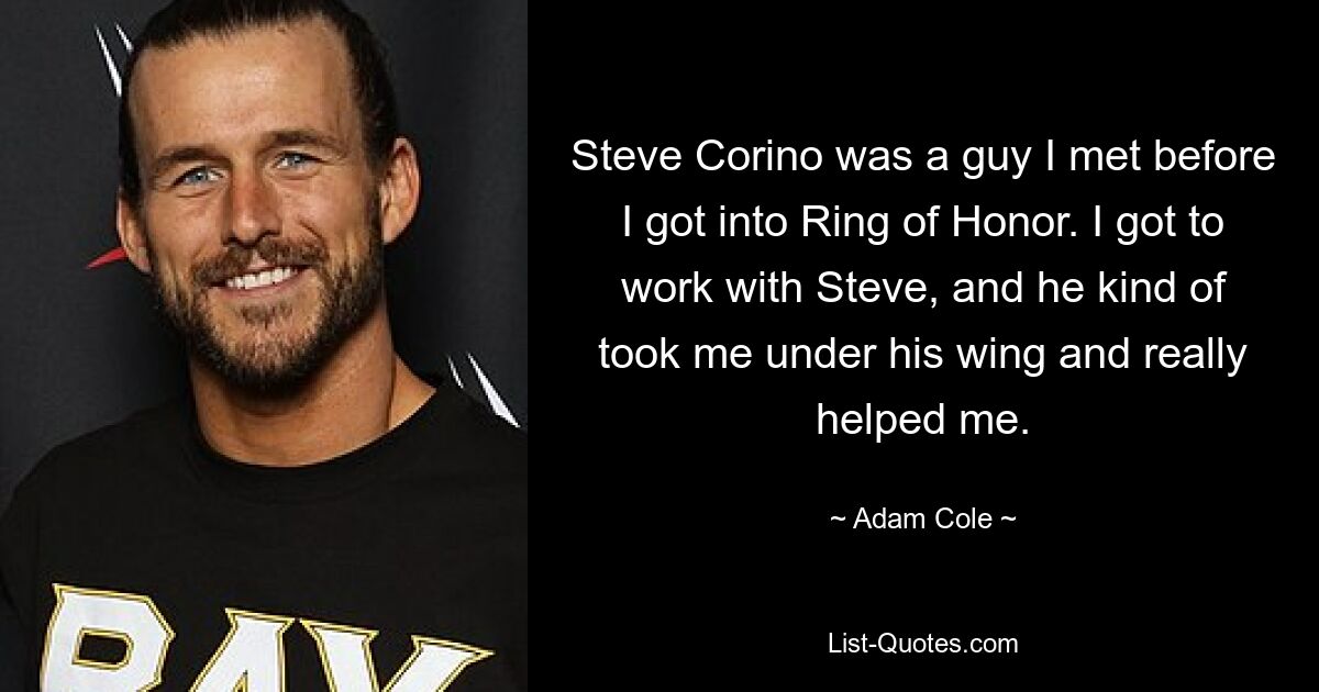 Steve Corino was a guy I met before I got into Ring of Honor. I got to work with Steve, and he kind of took me under his wing and really helped me. — © Adam Cole