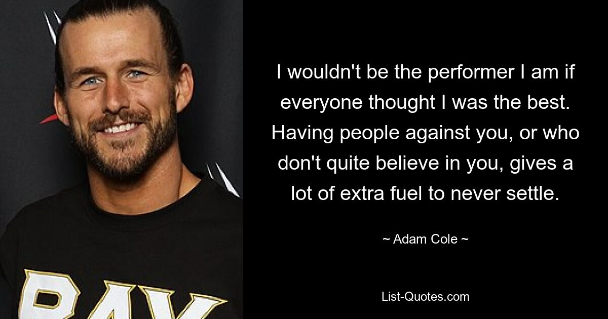 I wouldn't be the performer I am if everyone thought I was the best. Having people against you, or who don't quite believe in you, gives a lot of extra fuel to never settle. — © Adam Cole