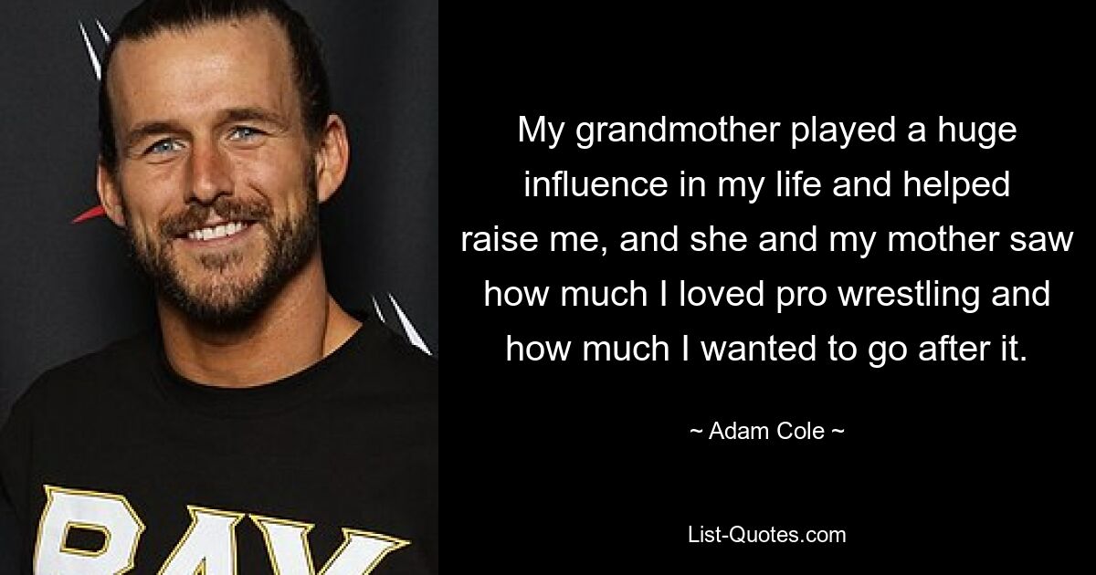 My grandmother played a huge influence in my life and helped raise me, and she and my mother saw how much I loved pro wrestling and how much I wanted to go after it. — © Adam Cole