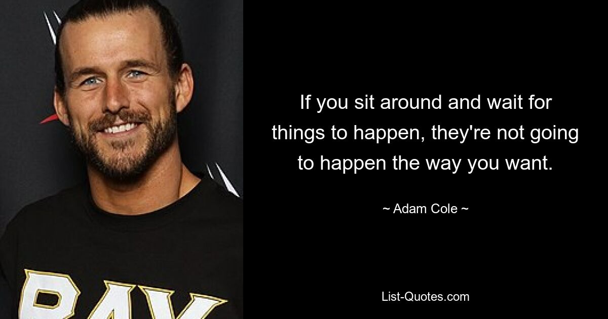 If you sit around and wait for things to happen, they're not going to happen the way you want. — © Adam Cole