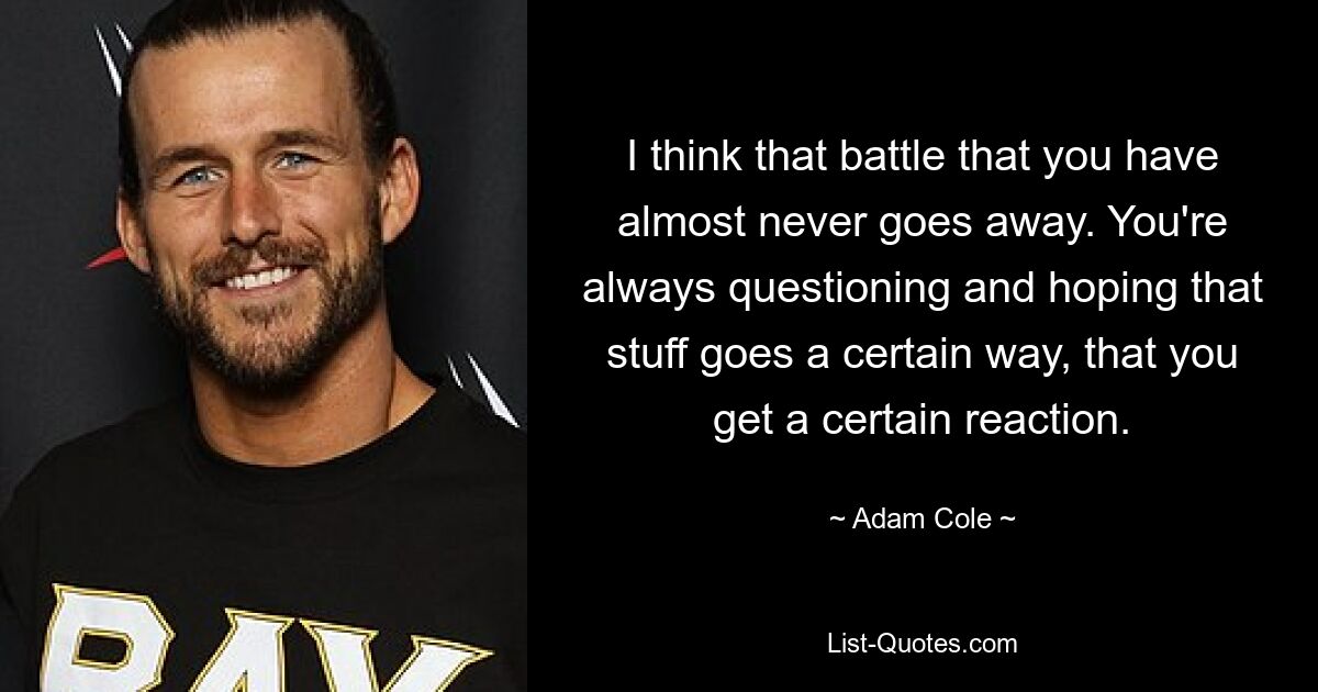 I think that battle that you have almost never goes away. You're always questioning and hoping that stuff goes a certain way, that you get a certain reaction. — © Adam Cole