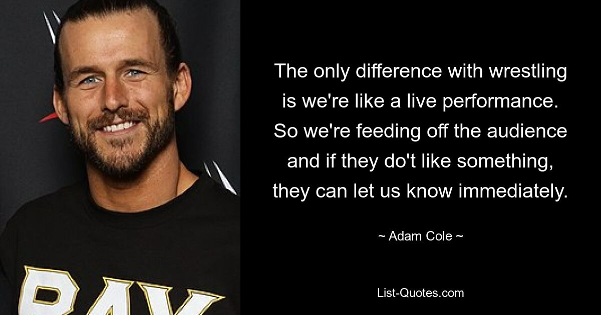 The only difference with wrestling is we're like a live performance. So we're feeding off the audience and if they do't like something, they can let us know immediately. — © Adam Cole