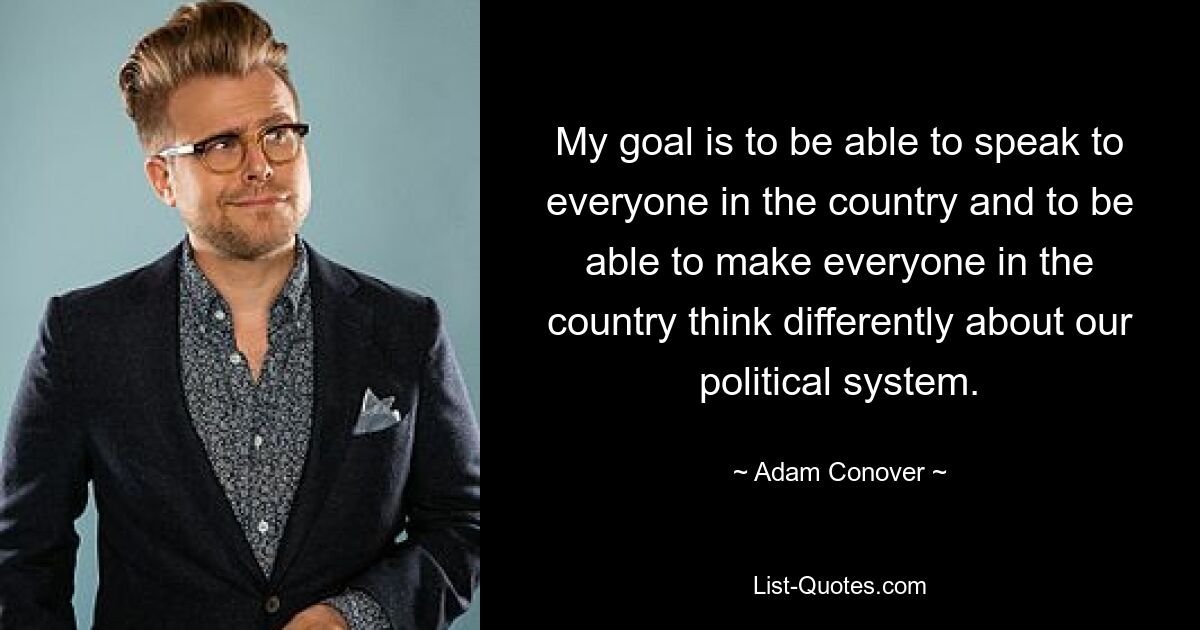 My goal is to be able to speak to everyone in the country and to be able to make everyone in the country think differently about our political system. — © Adam Conover