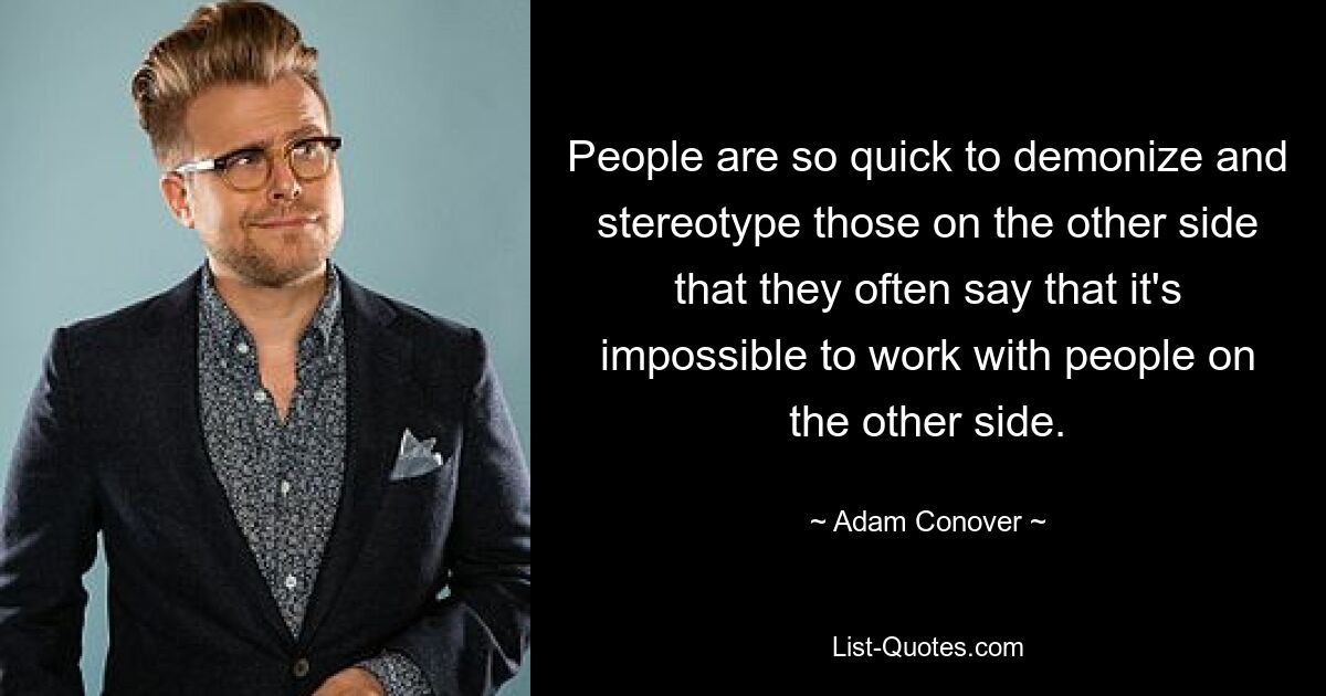 People are so quick to demonize and stereotype those on the other side that they often say that it's impossible to work with people on the other side. — © Adam Conover