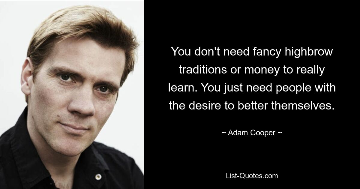 You don't need fancy highbrow traditions or money to really learn. You just need people with the desire to better themselves. — © Adam Cooper