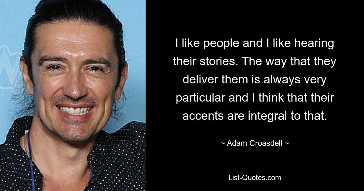 I like people and I like hearing their stories. The way that they deliver them is always very particular and I think that their accents are integral to that. — © Adam Croasdell