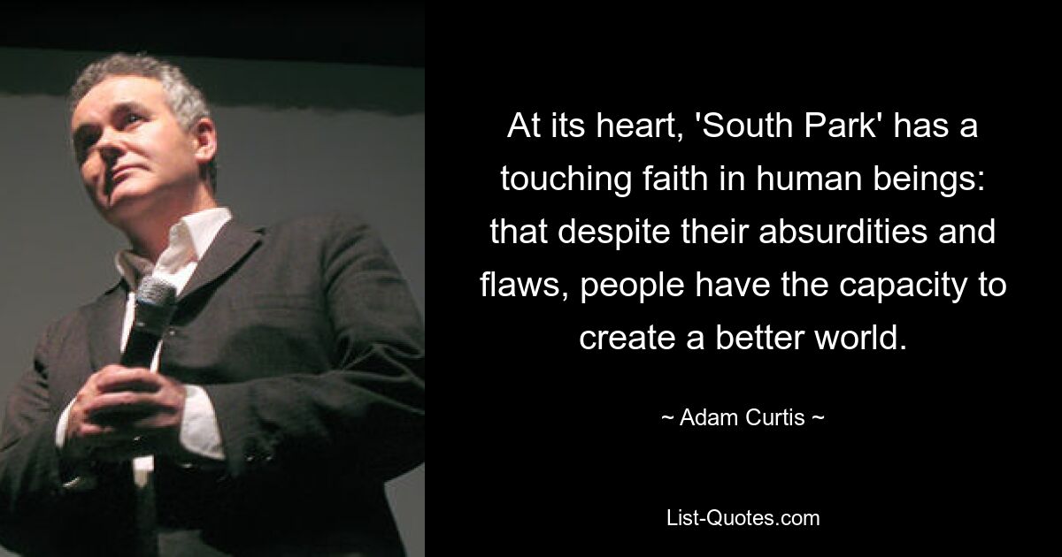 At its heart, 'South Park' has a touching faith in human beings: that despite their absurdities and flaws, people have the capacity to create a better world. — © Adam Curtis