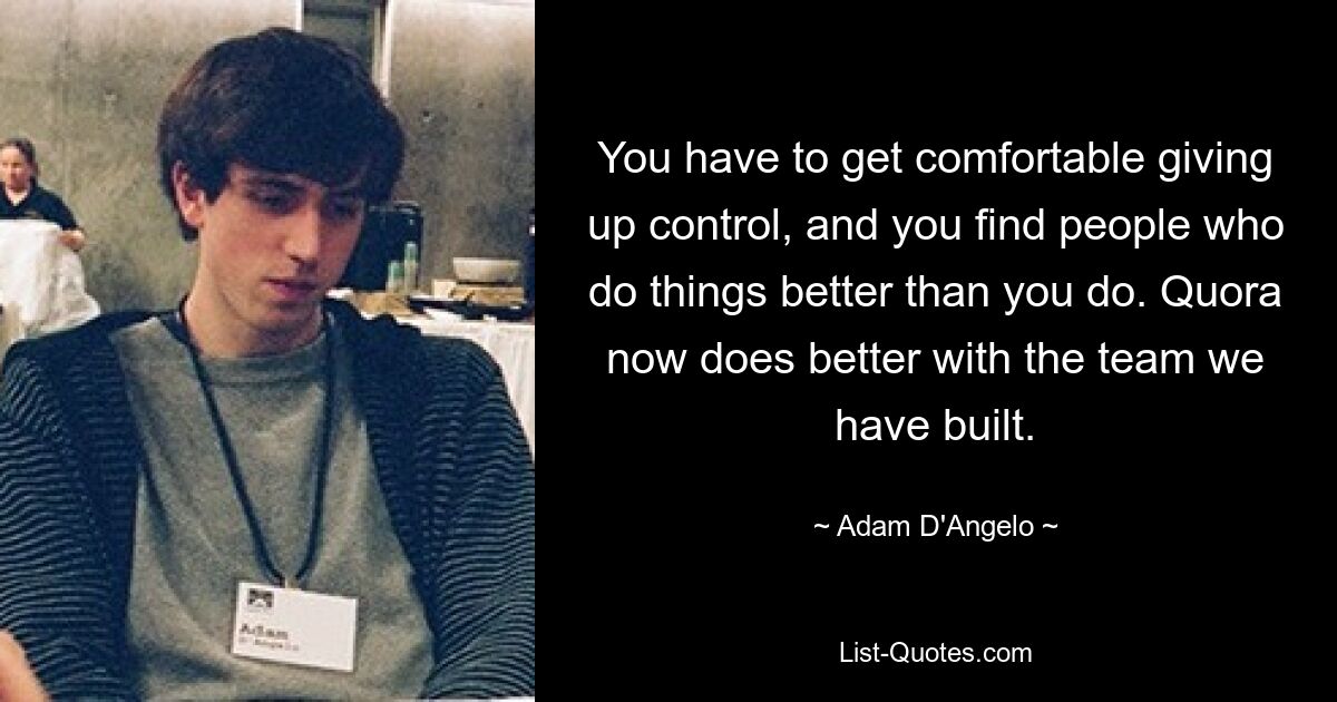 You have to get comfortable giving up control, and you find people who do things better than you do. Quora now does better with the team we have built. — © Adam D'Angelo