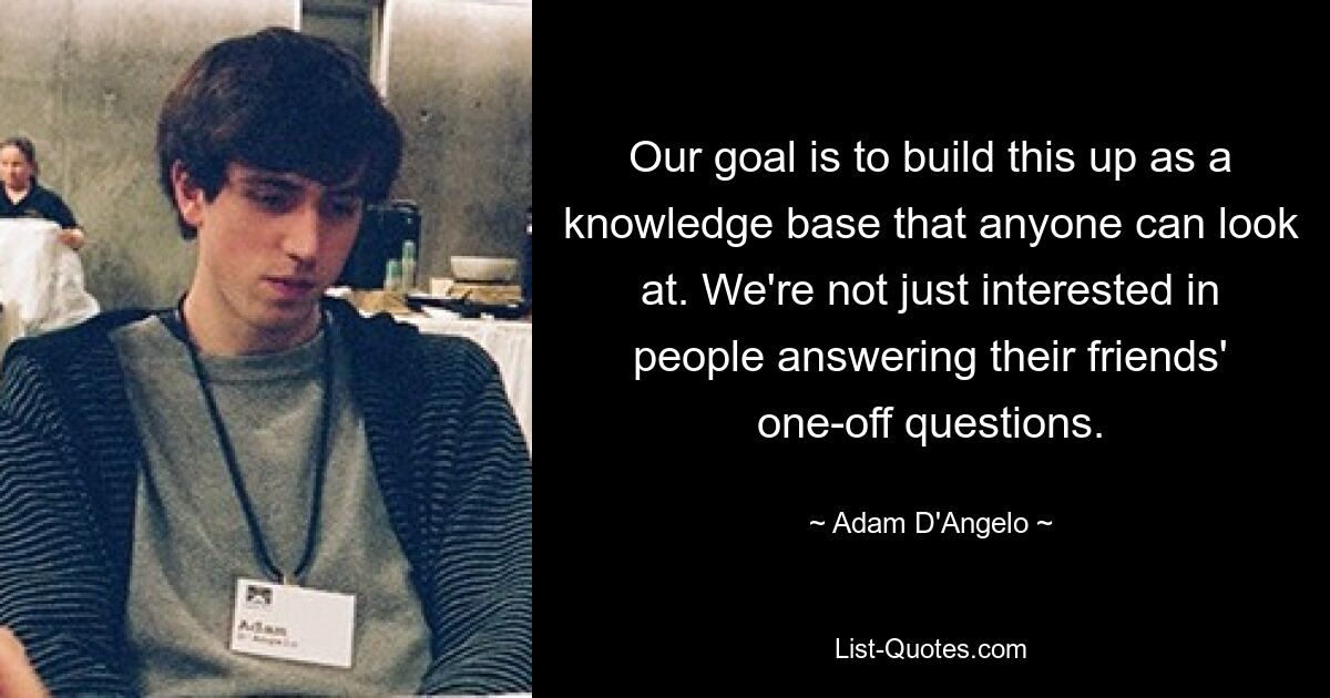 Our goal is to build this up as a knowledge base that anyone can look at. We're not just interested in people answering their friends' one-off questions. — © Adam D'Angelo