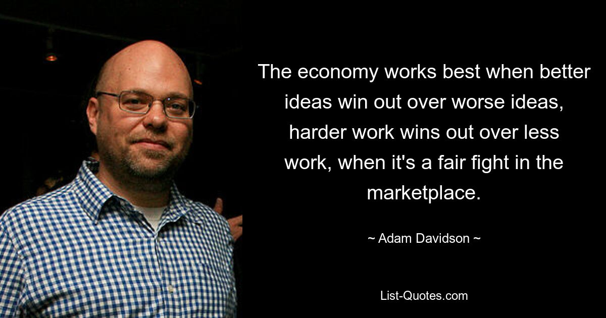 The economy works best when better ideas win out over worse ideas, harder work wins out over less work, when it's a fair fight in the marketplace. — © Adam Davidson