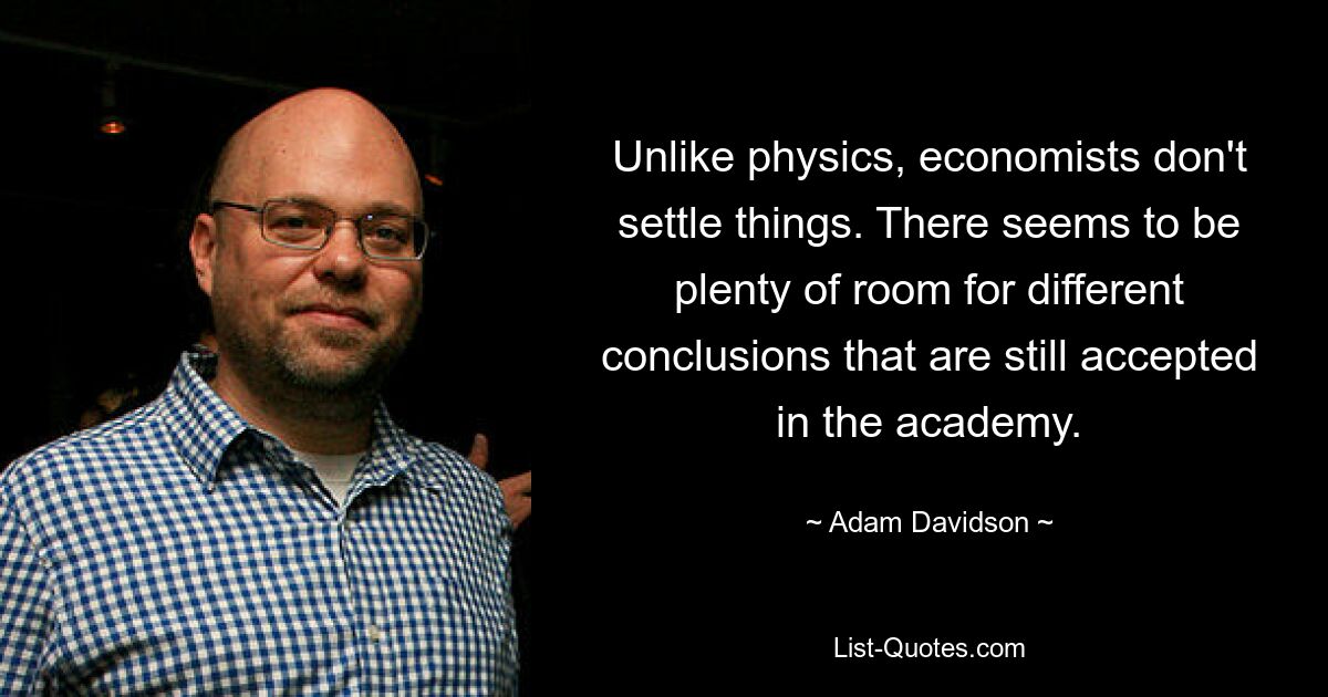 Unlike physics, economists don't settle things. There seems to be plenty of room for different conclusions that are still accepted in the academy. — © Adam Davidson