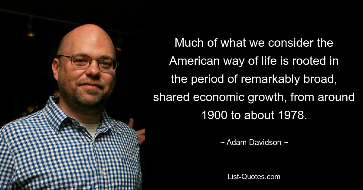 Much of what we consider the American way of life is rooted in the period of remarkably broad, shared economic growth, from around 1900 to about 1978. — © Adam Davidson