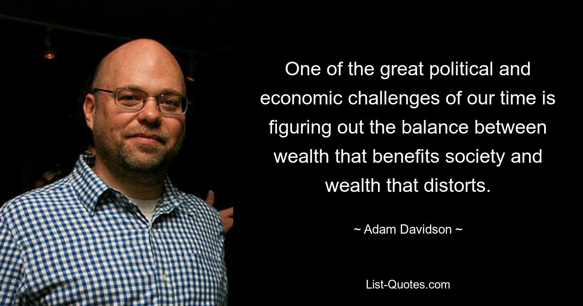 One of the great political and economic challenges of our time is figuring out the balance between wealth that benefits society and wealth that distorts. — © Adam Davidson