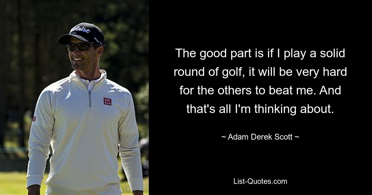 The good part is if I play a solid round of golf, it will be very hard for the others to beat me. And that's all I'm thinking about. — © Adam Derek Scott