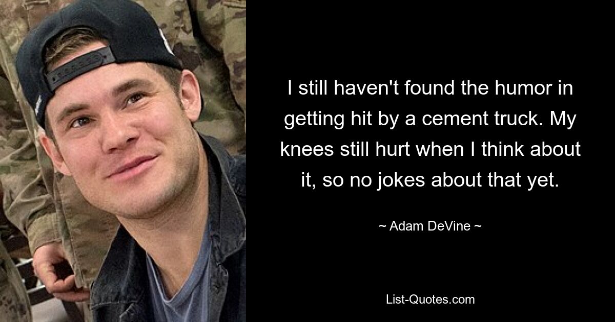 I still haven't found the humor in getting hit by a cement truck. My knees still hurt when I think about it, so no jokes about that yet. — © Adam DeVine