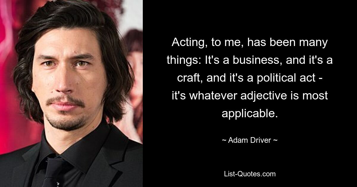 Acting, to me, has been many things: It's a business, and it's a craft, and it's a political act - it's whatever adjective is most applicable. — © Adam Driver