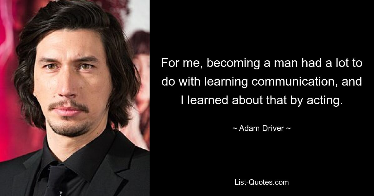 For me, becoming a man had a lot to do with learning communication, and I learned about that by acting. — © Adam Driver