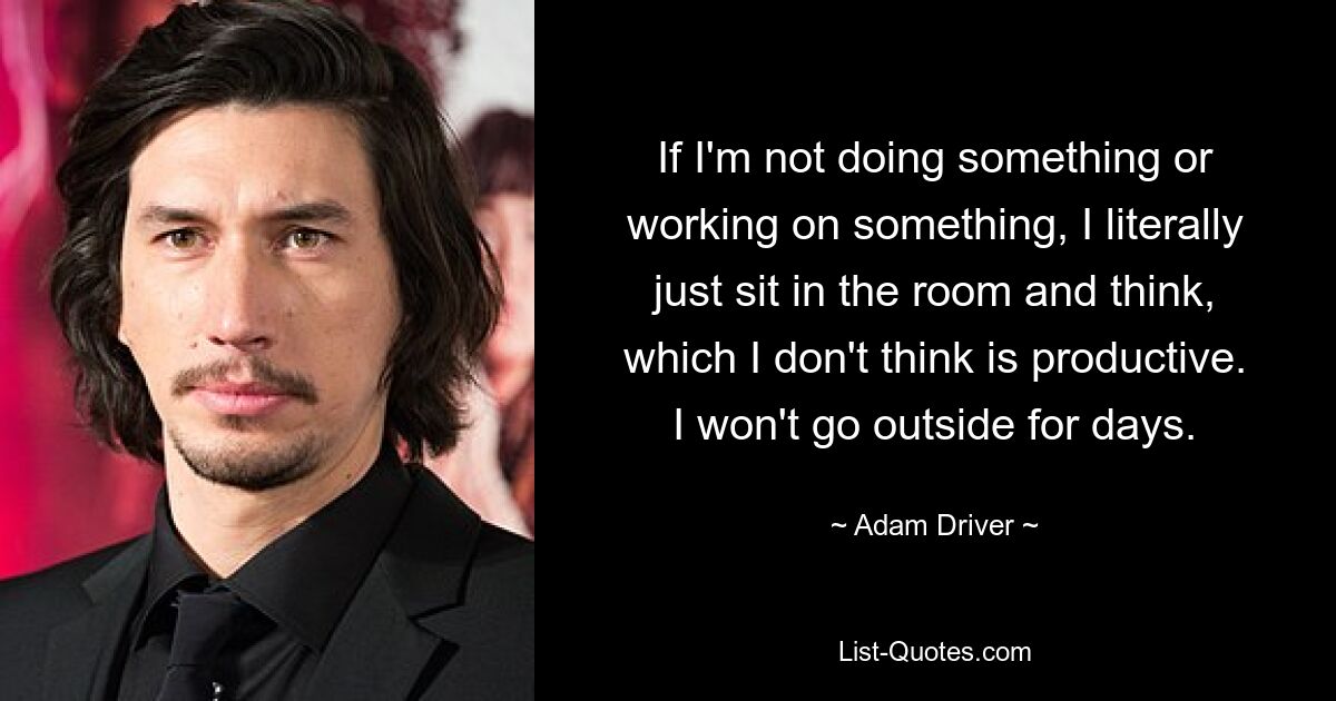 If I'm not doing something or working on something, I literally just sit in the room and think, which I don't think is productive. I won't go outside for days. — © Adam Driver