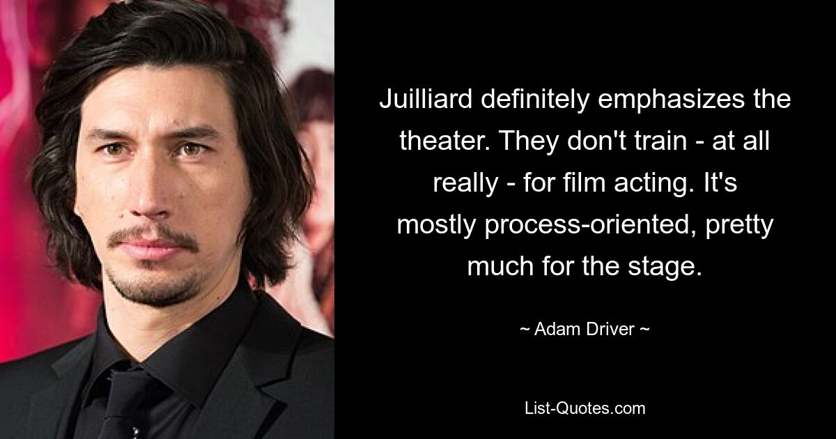 Juilliard definitely emphasizes the theater. They don't train - at all really - for film acting. It's mostly process-oriented, pretty much for the stage. — © Adam Driver