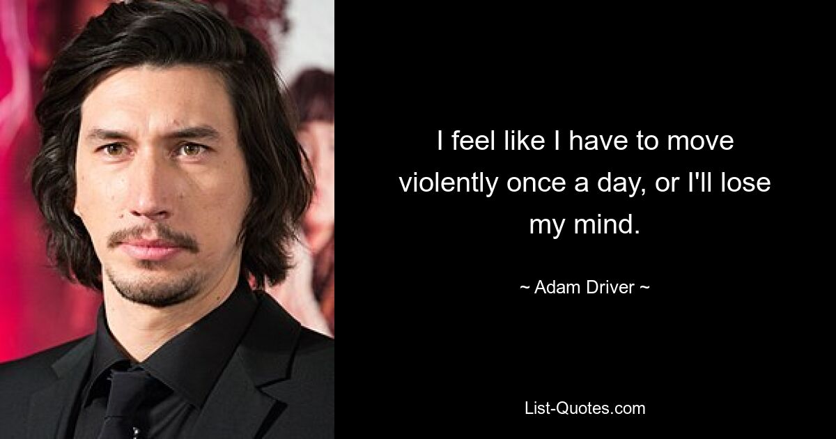 I feel like I have to move violently once a day, or I'll lose my mind. — © Adam Driver