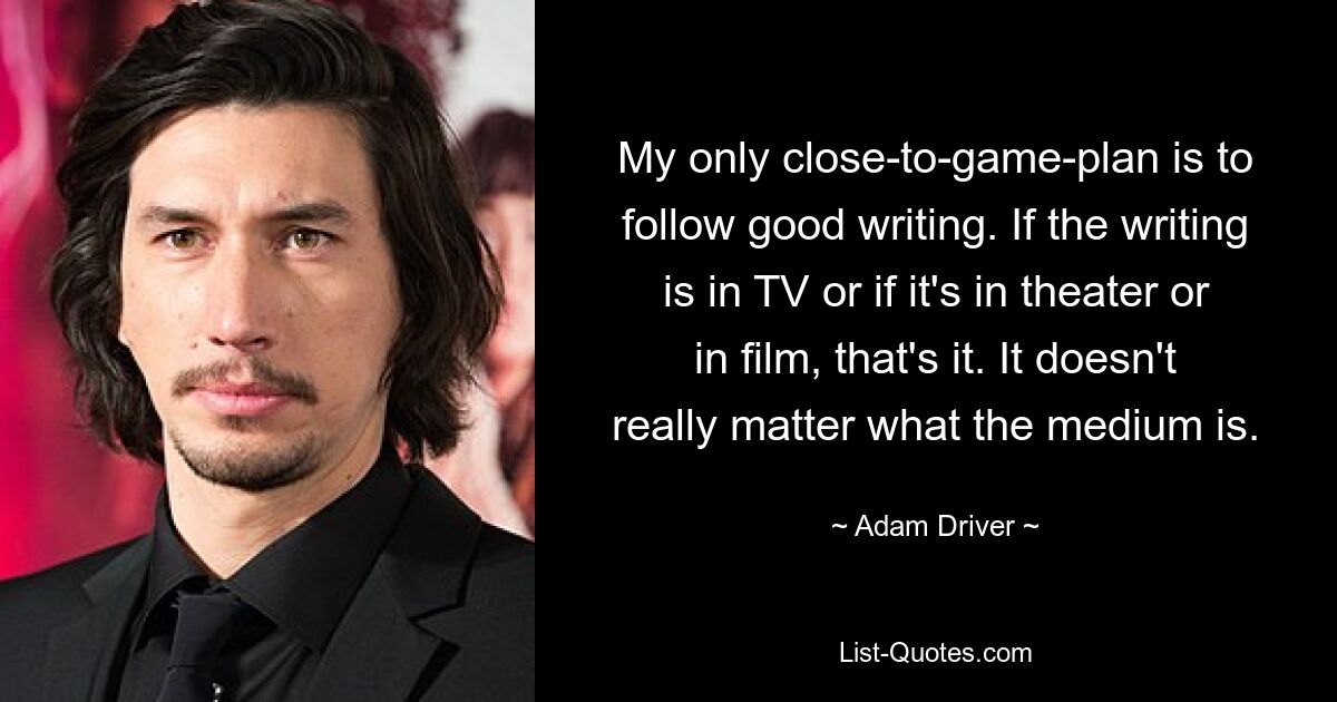 My only close-to-game-plan is to follow good writing. If the writing is in TV or if it's in theater or in film, that's it. It doesn't really matter what the medium is. — © Adam Driver